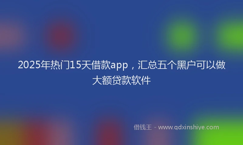 2025年热门15天借款app，汇总五个黑户可以做大额贷款软件