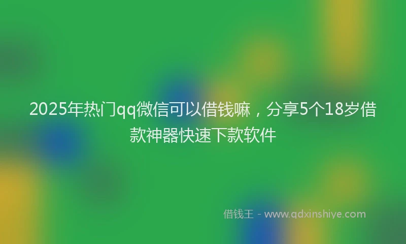 2025年热门qq微信可以借钱嘛，分享5个18岁借款神器快速下款软件