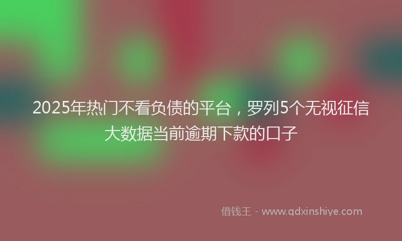 2025年热门不看负债的平台，罗列5个无视征信大数据当前逾期下款的口子