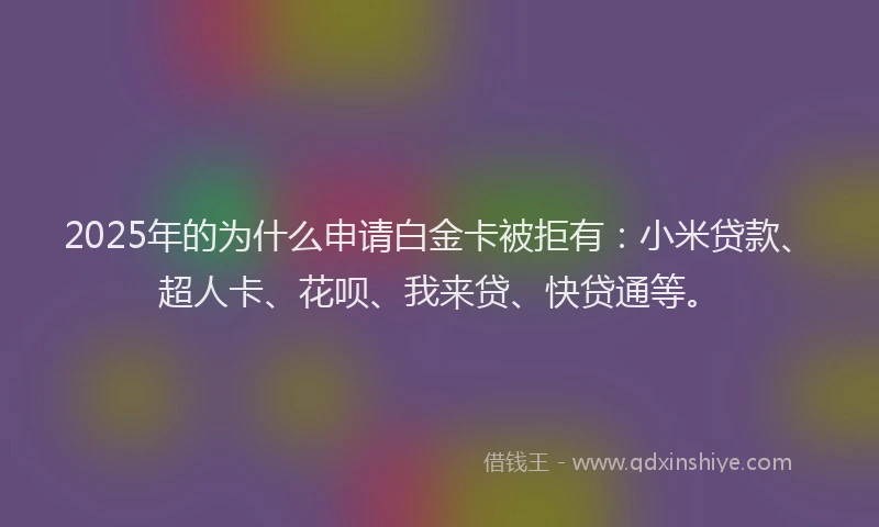 2025年的为什么申请白金卡被拒有：小米贷款、超人卡、花呗、我来贷、快贷通等。