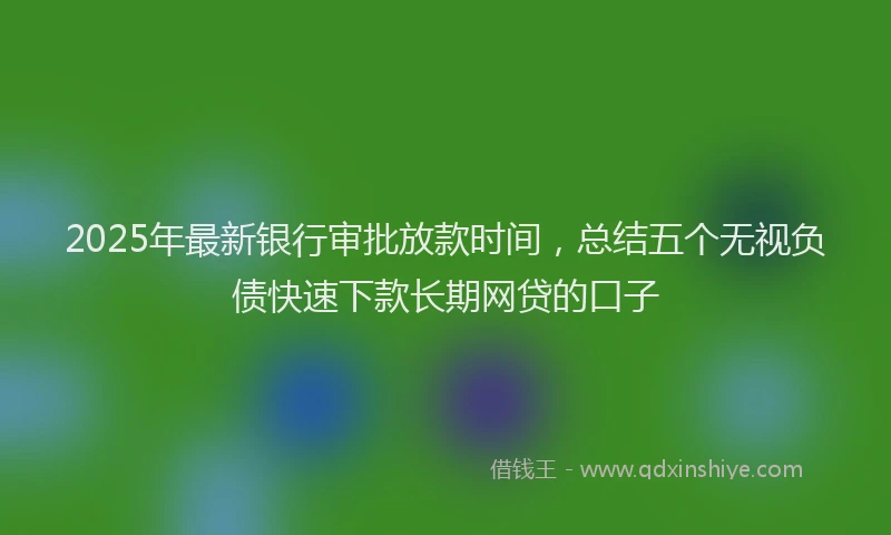 2025年最新银行审批放款时间，总结五个无视负债快速下款长期网贷的口子