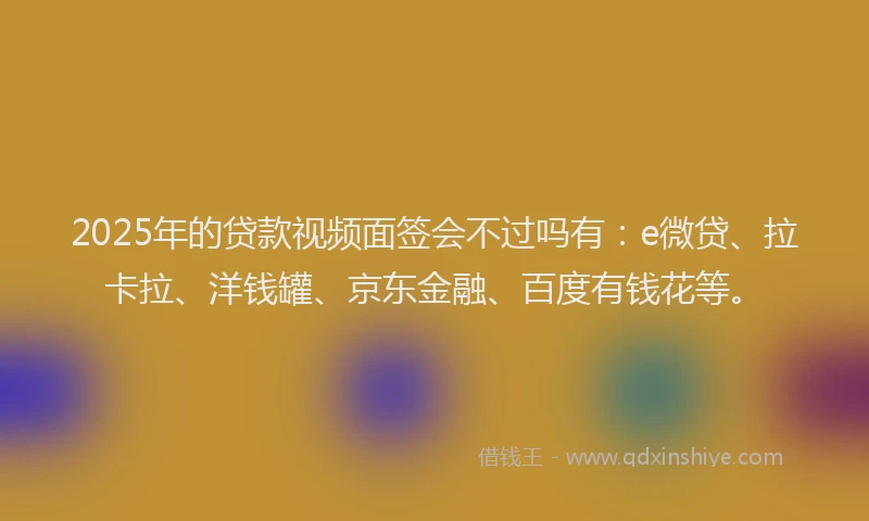 2025年的贷款视频面签会不过吗有：e微贷、拉卡拉、洋钱罐、京东金融、百度有钱花等。