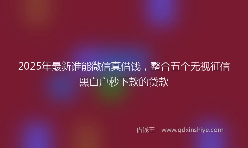 2025年最新谁能微信真借钱，整合五个无视征信黑白户秒下款的贷款