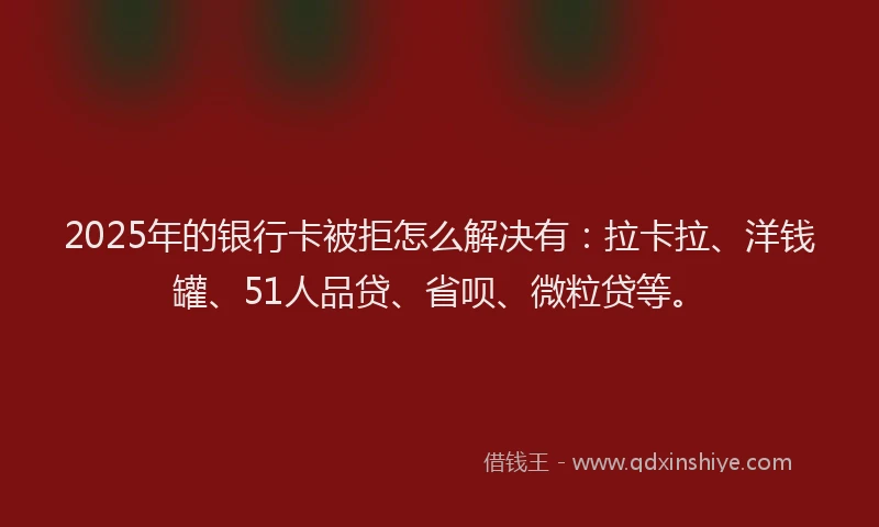 2025年的银行卡被拒怎么解决有：拉卡拉、洋钱罐、51人品贷、省呗、微粒贷等。