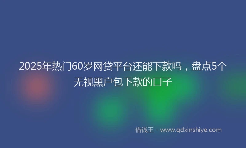 2025年热门60岁网贷平台还能下款吗，盘点5个无视黑户包下款的口子