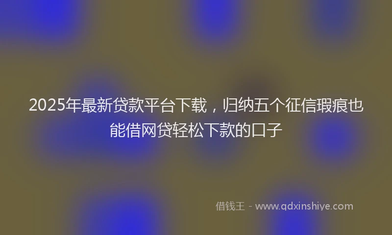 2025年最新贷款平台下载，归纳五个征信瑕疵也能借网贷轻松下款的口子