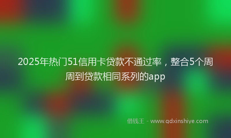 2025年热门51信用卡贷款不通过率，整合5个周周到贷款相同系列的app