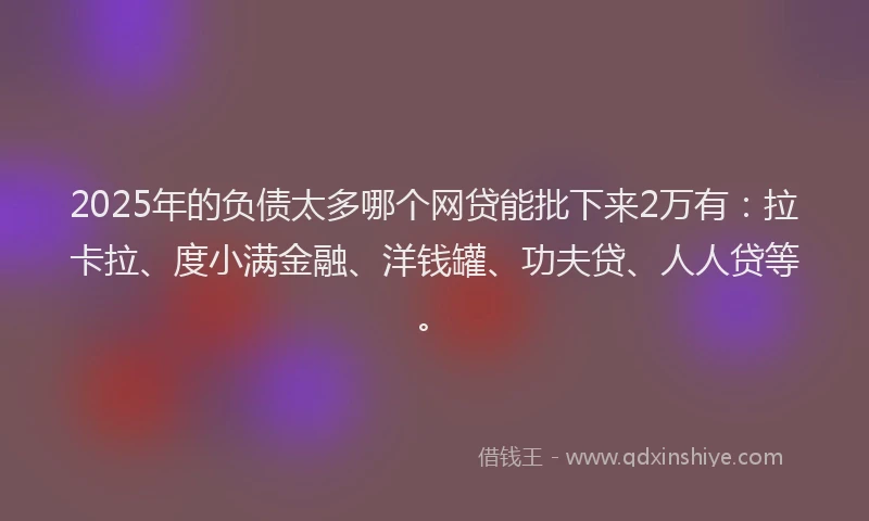 2025年的负债太多哪个网贷能批下来2万有：拉卡拉、度小满金融、洋钱罐、功夫贷、人人贷等。