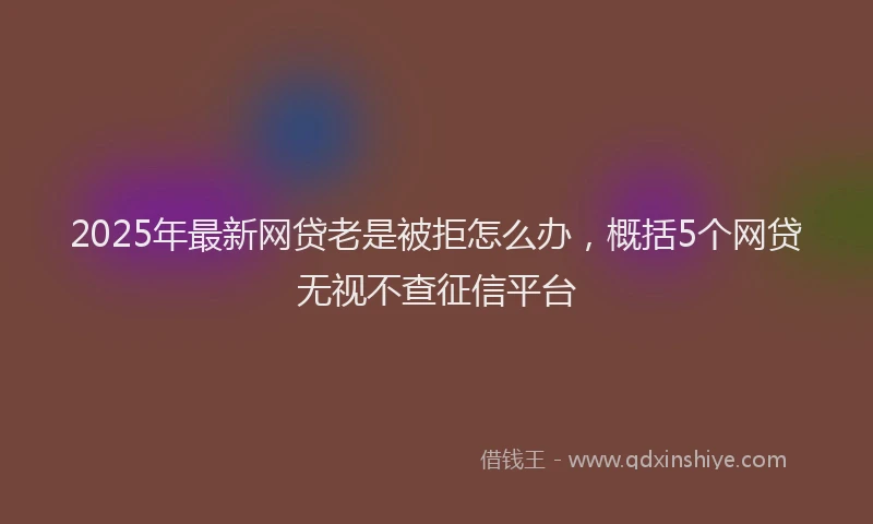 2025年最新网贷老是被拒怎么办，概括5个网贷无视不查征信平台