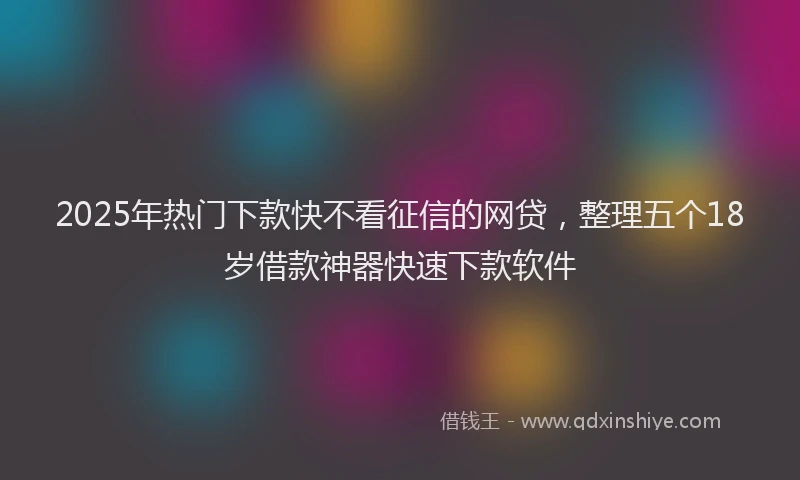 2025年热门下款快不看征信的网贷，整理五个18岁借款神器快速下款软件