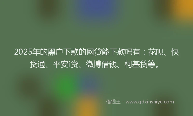 2025年的黑户下款的网贷能下款吗有：花呗、快贷通、平安i贷、微博借钱、柯基贷等。