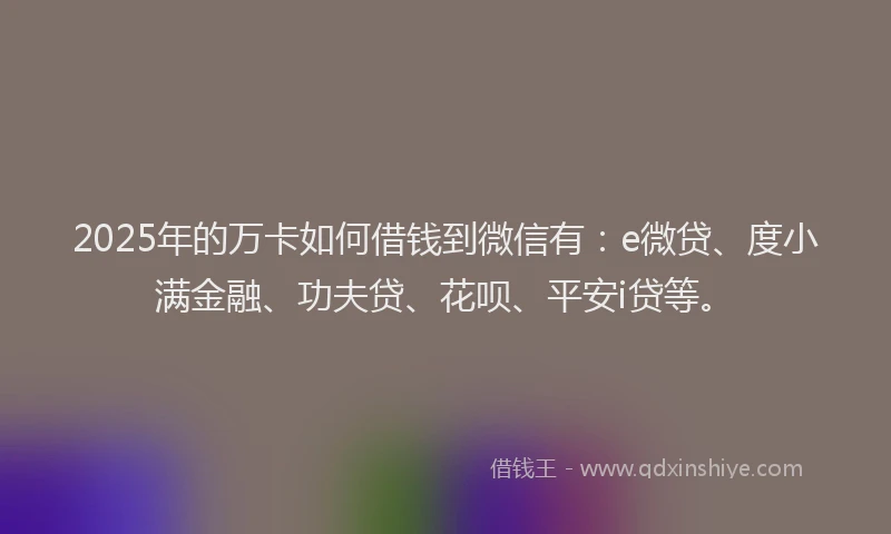 2025年的万卡如何借钱到微信有：e微贷、度小满金融、功夫贷、花呗、平安i贷等。