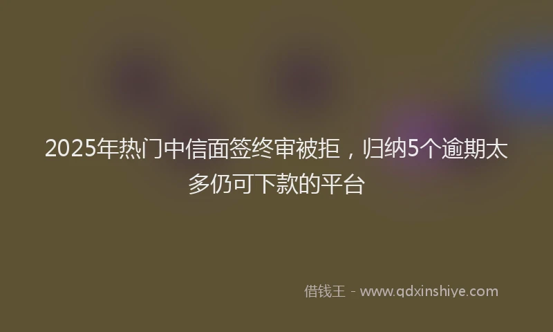 2025年热门中信面签终审被拒，归纳5个逾期太多仍可下款的平台