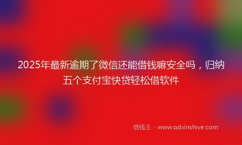 2025年最新逾期了微信还能借钱嘛安全吗，归纳五个支付宝快贷轻松借软件