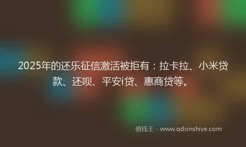 2025年的还乐征信激活被拒有：拉卡拉、小米贷款、还呗、平安i贷、惠商贷等。