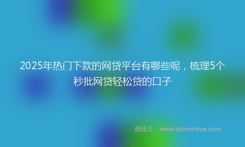 2025年热门下款的网贷平台有哪些呢，梳理5个秒批网贷轻松贷的口子