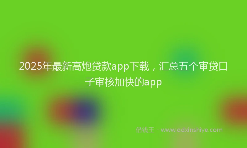 2025年最新高炮贷款app下载，汇总五个审贷口子审核加快的app