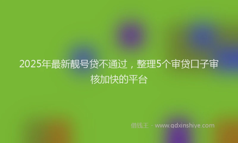 2025年最新靓号贷不通过，整理5个审贷口子审核加快的平台