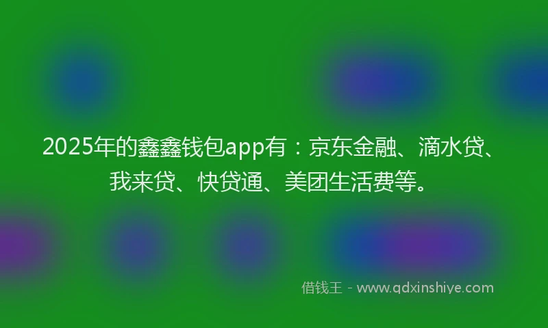 2025年的鑫鑫钱包app有：京东金融、滴水贷、我来贷、快贷通、美团生活费等。