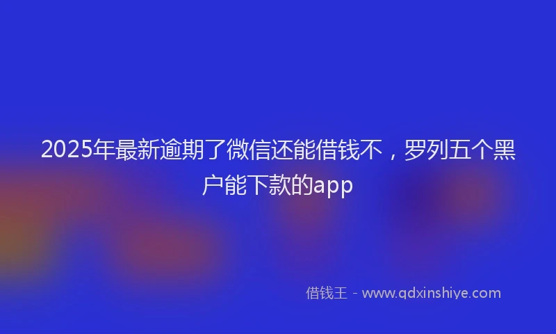 2025年最新逾期了微信还能借钱不，罗列五个黑户能下款的app