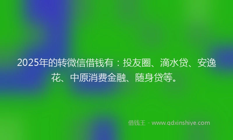 2025年的转微信借钱有：投友圈、滴水贷、安逸花、中原消费金融、随身贷等。