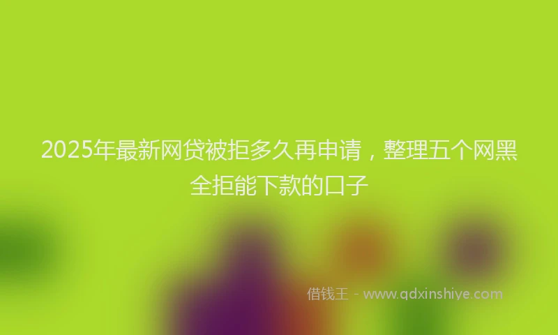 2025年最新网贷被拒多久再申请，整理五个网黑全拒能下款的口子
