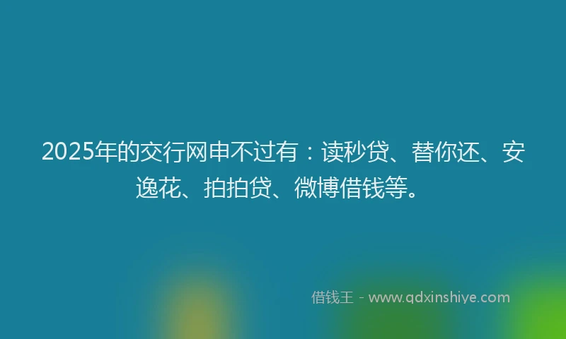 2025年的交行网申不过有：读秒贷、替你还、安逸花、拍拍贷、微博借钱等。