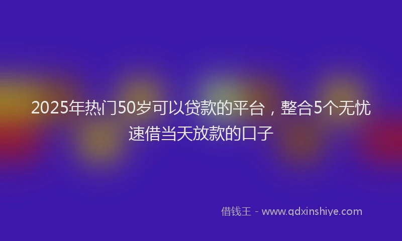 2025年热门50岁可以贷款的平台，整合5个无忧速借当天放款的口子