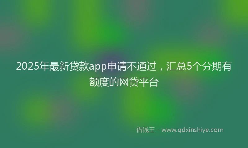 2025年最新贷款app申请不通过，汇总5个分期有额度的网贷平台