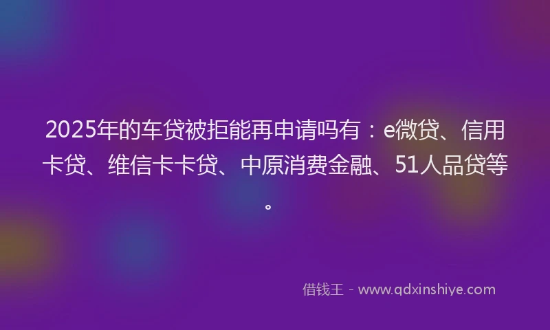 2025年的车贷被拒能再申请吗有：e微贷、信用卡贷、维信卡卡贷、中原消费金融、51人品贷等。