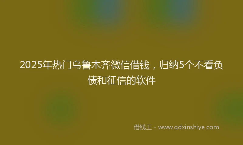 2025年热门乌鲁木齐微信借钱，归纳5个不看负债和征信的软件