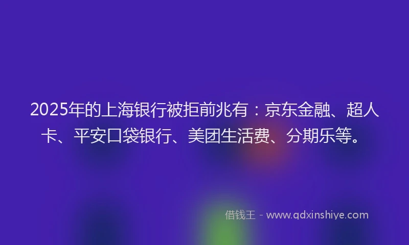 2025年的上海银行被拒前兆有：京东金融、超人卡、平安口袋银行、美团生活费、分期乐等。