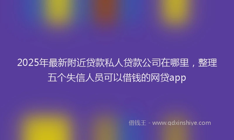 2025年最新附近贷款私人贷款公司在哪里，整理五个失信人员可以借钱的网贷app