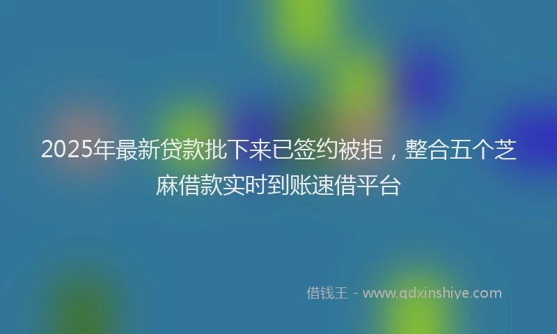 2025年最新贷款批下来已签约被拒，整合五个芝麻借款实时到账速借平台