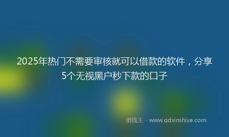 2025年热门不需要审核就可以借款的软件，分享5个无视黑户秒下款的口子