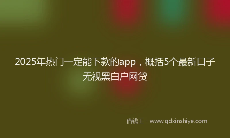 2025年热门一定能下款的app，概括5个最新口子无视黑白户网贷
