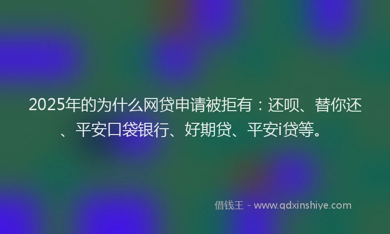 2025年的为什么网贷申请被拒有：还呗、替你还、平安口袋银行、好期贷、平安i贷等。