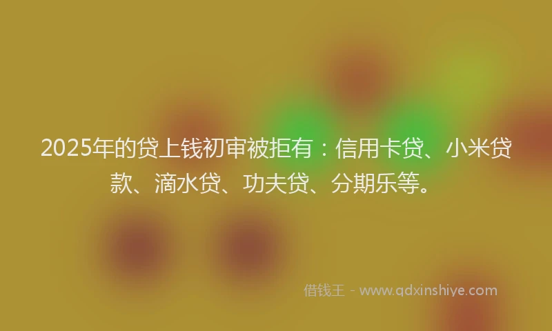 2025年的贷上钱初审被拒有：信用卡贷、小米贷款、滴水贷、功夫贷、分期乐等。