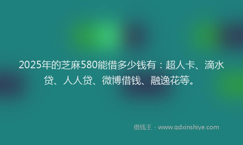 2025年的芝麻580能借多少钱有：超人卡、滴水贷、人人贷、微博借钱、融逸花等。