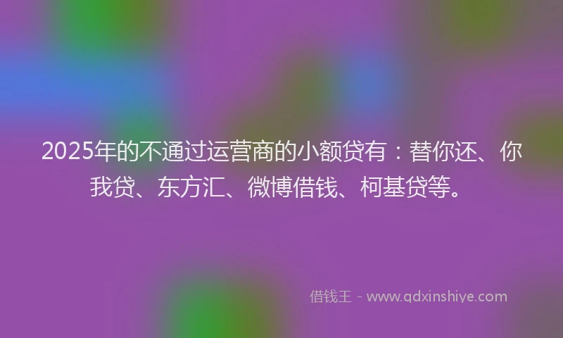 2025年的不通过运营商的小额贷有：替你还、你我贷、东方汇、微博借钱、柯基贷等。
