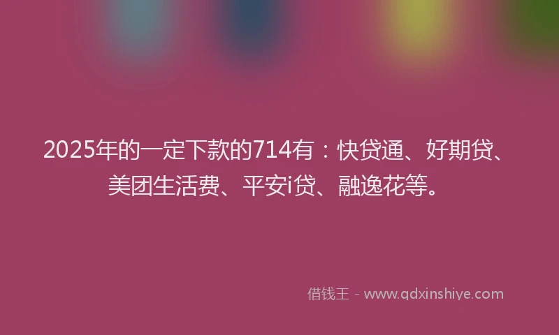 2025年的一定下款的714有：快贷通、好期贷、美团生活费、平安i贷、融逸花等。