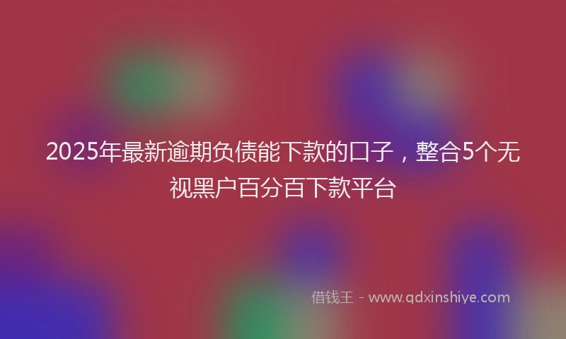 2025年最新逾期负债能下款的口子，整合5个无视黑户百分百下款平台