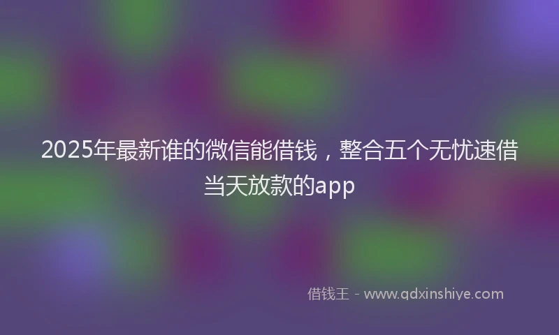2025年最新谁的微信能借钱，整合五个无忧速借当天放款的app