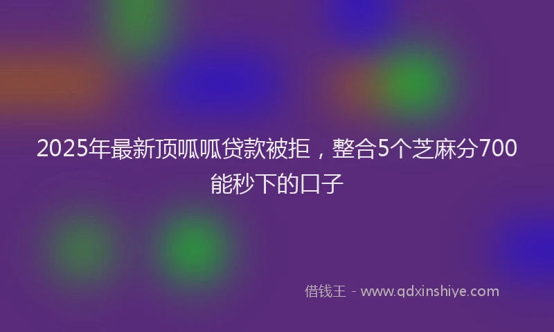 2025年最新顶呱呱贷款被拒，整合5个芝麻分700能秒下的口子