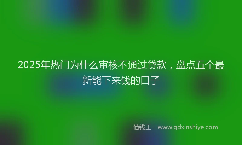 2025年热门为什么审核不通过贷款，盘点五个最新能下来钱的口子
