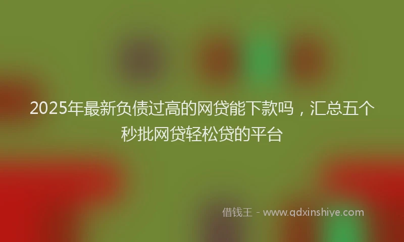 2025年最新负债过高的网贷能下款吗，汇总五个秒批网贷轻松贷的平台