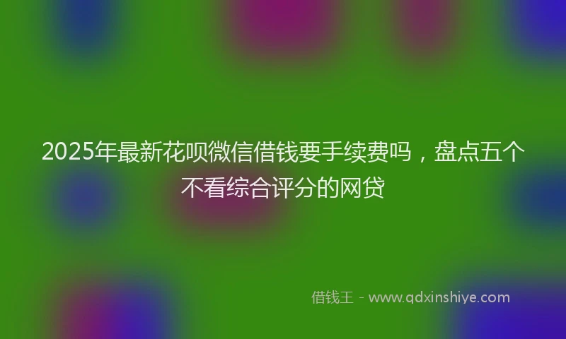 2025年最新花呗微信借钱要手续费吗，盘点五个不看综合评分的网贷