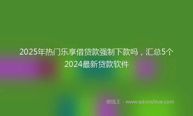 2025年热门乐享借贷款强制下款吗，汇总5个2024最新贷款软件