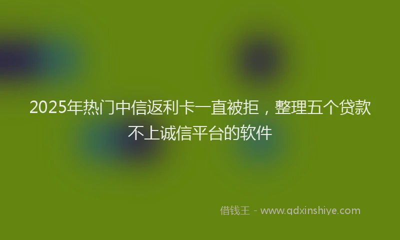 2025年热门中信返利卡一直被拒，整理五个贷款不上诚信平台的软件