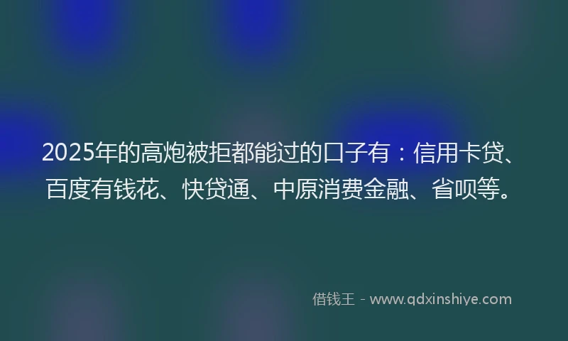 2025年的高炮被拒都能过的口子有：信用卡贷、百度有钱花、快贷通、中原消费金融、省呗等。